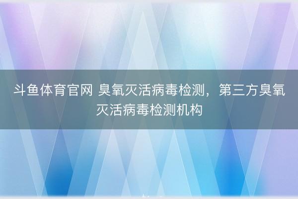 斗鱼体育官网 臭氧灭活病毒检测，第三方臭氧灭活病毒检测机构