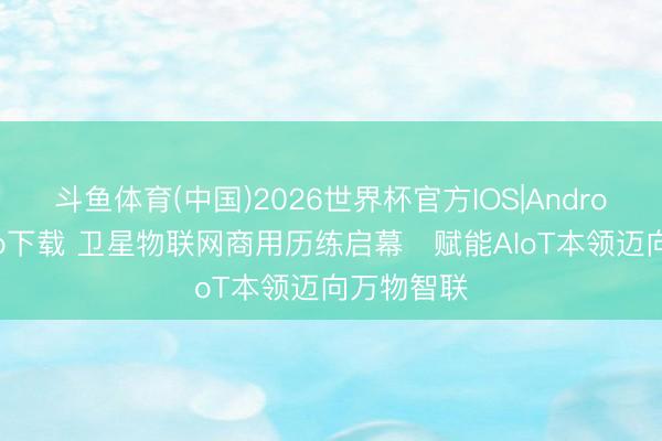 斗鱼体育(中国)2026世界杯官方IOS|Android手机app下载 卫星物联网商用历练启幕　赋能AIoT本领迈向万物智联