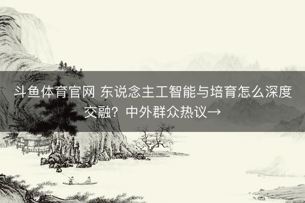 斗鱼体育官网 东说念主工智能与培育怎么深度交融？中外群众热议→