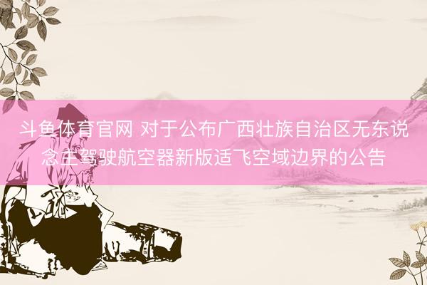 斗鱼体育官网 对于公布广西壮族自治区无东说念主驾驶航空器新版适飞空域边界的公告