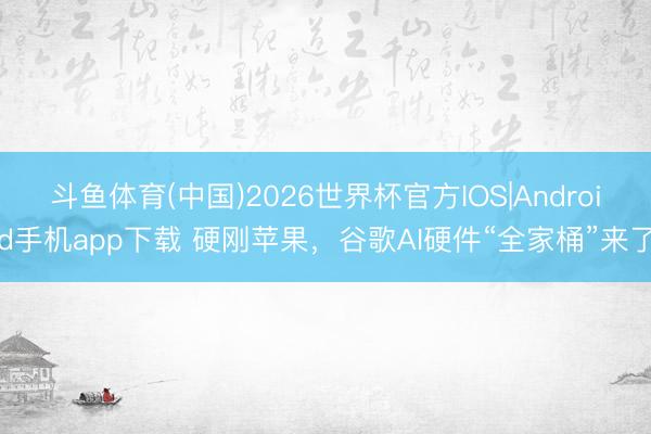 斗鱼体育(中国)2026世界杯官方IOS|Android手机app下载 硬刚苹果，谷歌AI硬件“全家桶”来了