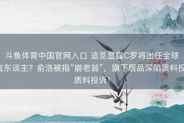 斗鱼体育中国官网入口 追觅显露C罗将出任全球代言东谈主?俞浩被指“崩老翁”,旗下居品深陷质料投诉!