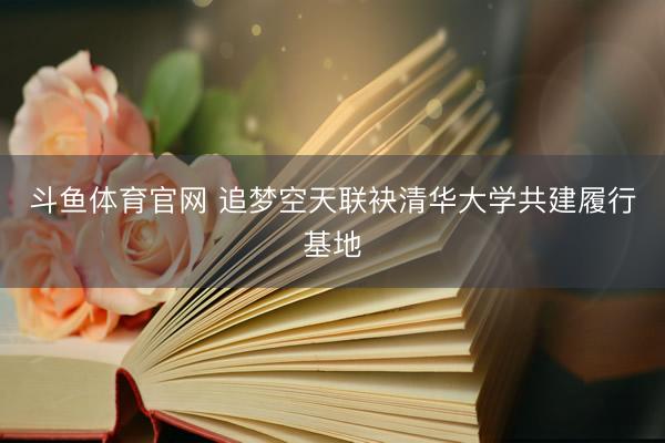 斗鱼体育官网 追梦空天联袂清华大学共建履行基地