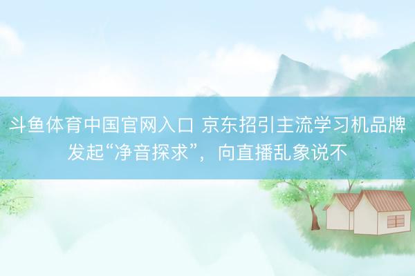 斗鱼体育中国官网入口 京东招引主流学习机品牌发起“净音探求”，向直播乱象说不