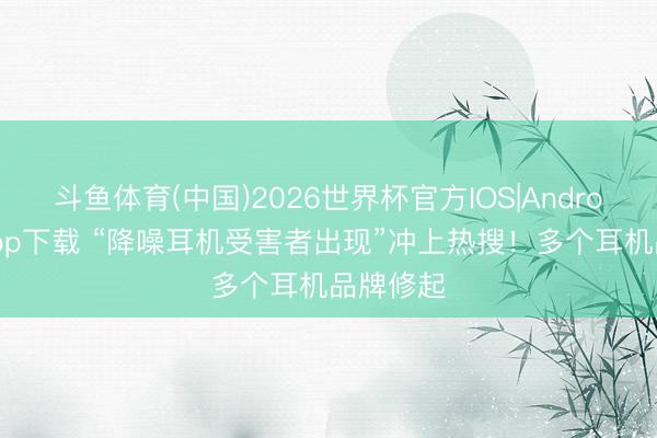 斗鱼体育(中国)2026世界杯官方IOS|Android手机app下载 “降噪耳机受害者出现”冲上热搜！多个耳机品牌修起