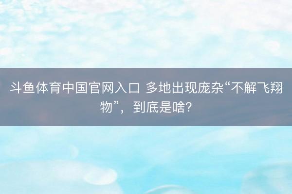 斗鱼体育中国官网入口 多地出现庞杂“不解飞翔物”，到底是啥？