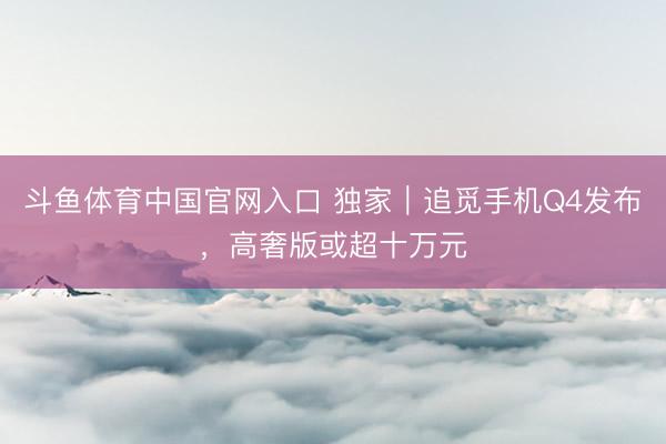 斗鱼体育中国官网入口 独家｜追觅手机Q4发布，高奢版或超十万元