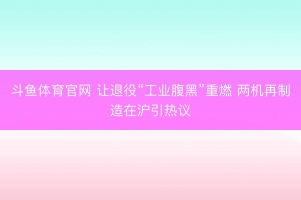 斗鱼体育官网 让退役“工业腹黑”重燃 两机再制造在沪引热议