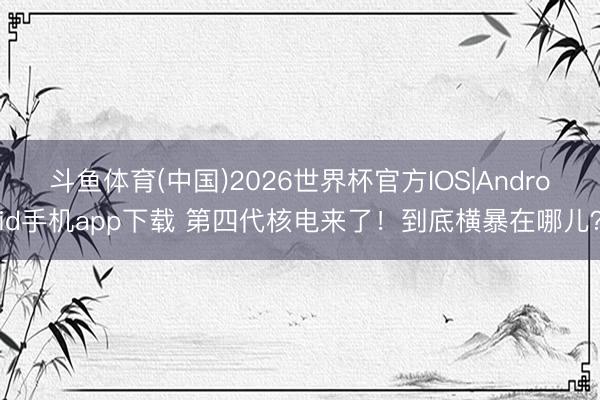 斗鱼体育(中国)2026世界杯官方IOS|Android手机app下载 第四代核电来了！到底横暴在哪儿？