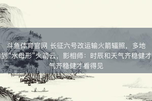 斗鱼体育官网 长征六号改运输火箭辐照，多地网友拍到“水母形”火箭云，影相师：时辰和天气齐稳健才看得见