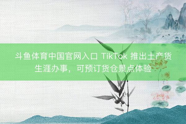 斗鱼体育中国官网入口 TikTok 推出土产货生涯办事，可预订货仓景点体验