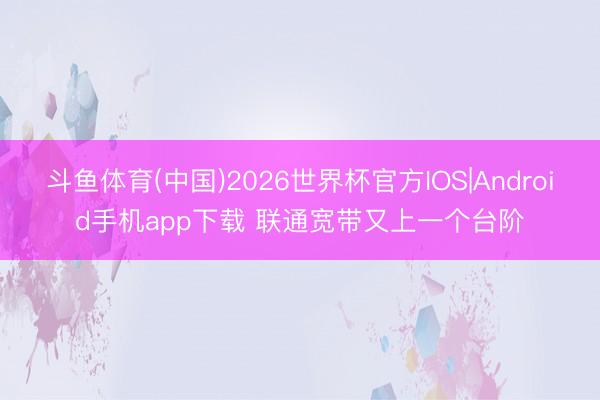 斗鱼体育(中国)2026世界杯官方IOS|Android手机app下载 联通宽带又上一个台阶