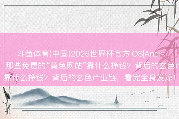 斗鱼体育(中国)2026世界杯官方IOS|Android手机app下载 揭秘！那些免费的“黄色网站”靠什么挣钱？背后的玄色产业链，看完全身发凉！
