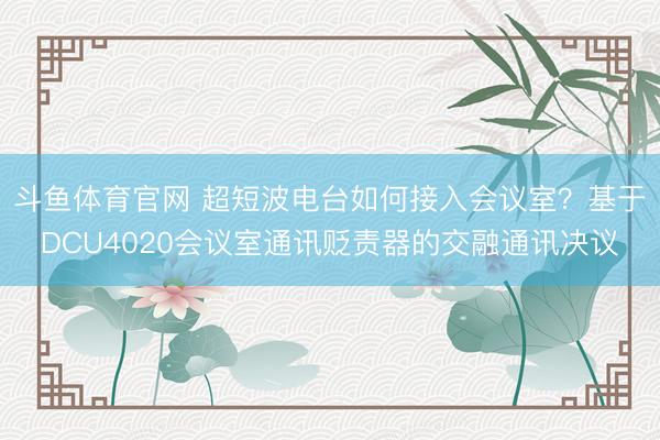 斗鱼体育官网 超短波电台如何接入会议室？基于DCU4020会议室通讯贬责器的交融通讯决议