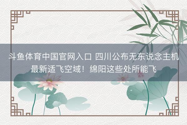 斗鱼体育中国官网入口 四川公布无东说念主机最新适飞空域！绵阳这些处所能飞