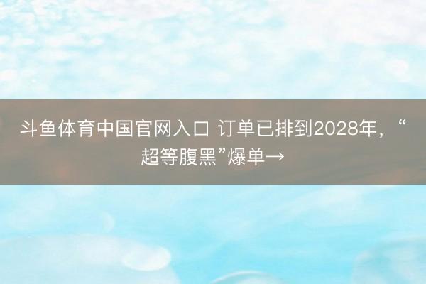 斗鱼体育中国官网入口 订单已排到2028年，“超等腹黑”爆单→