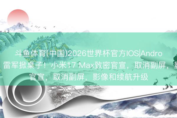 斗鱼体育(中国)2026世界杯官方IOS|Android手机app下载 雷军掀桌子！小米17 Max致密官宣，取消副屏，影像和续航升级