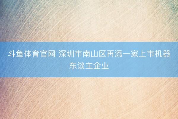 斗鱼体育官网 深圳市南山区再添一家上市机器东谈主企业
