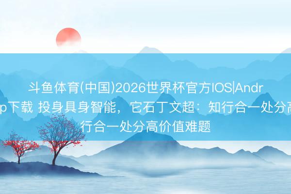 斗鱼体育(中国)2026世界杯官方IOS|Android手机app下载 投身具身智能，它石丁文超：知行合一处分高价值难题