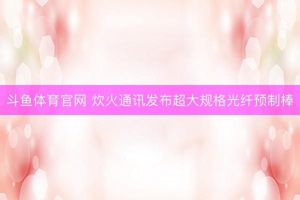 斗鱼体育官网 炊火通讯发布超大规格光纤预制棒