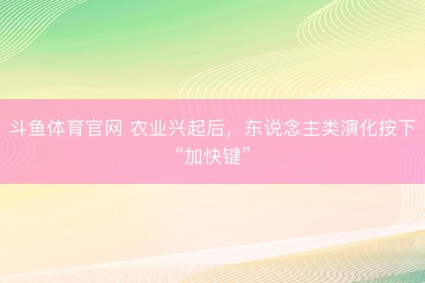 斗鱼体育官网 农业兴起后，东说念主类演化按下“加快键”