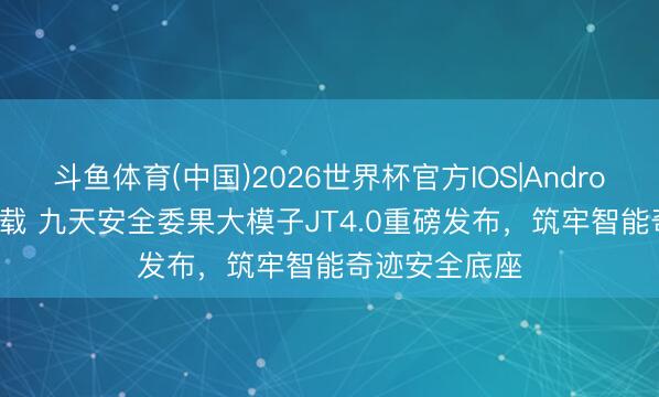 斗鱼体育(中国)2026世界杯官方IOS|Android手机app下载 九天安全委果大模子JT4.0重磅发布，筑牢智能奇迹安全底座