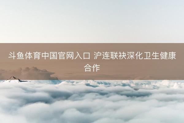 斗鱼体育中国官网入口 沪连联袂深化卫生健康合作