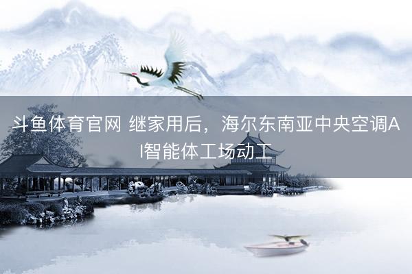 斗鱼体育官网 继家用后，海尔东南亚中央空调AI智能体工场动工