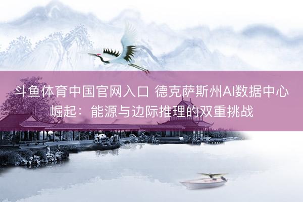 斗鱼体育中国官网入口 德克萨斯州AI数据中心崛起：能源与边际推理的双重挑战