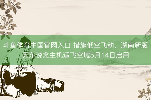 斗鱼体育中国官网入口 措施低空飞动,湖南新版无东说念主机适飞空域5月14日启用