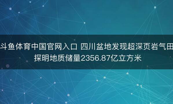 斗鱼体育中国官网入口 四川盆地发现超深页岩气田 探明地质储量2356.87亿立方米