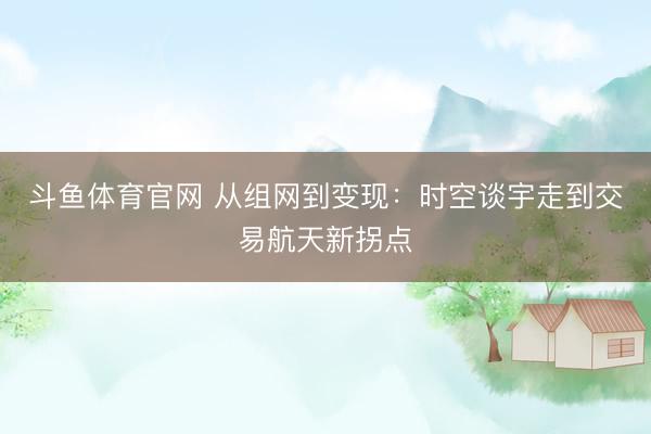 斗鱼体育官网 从组网到变现：时空谈宇走到交易航天新拐点