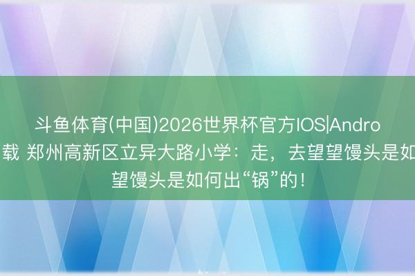 斗鱼体育(中国)2026世界杯官方IOS|Android手机app下载 郑州高新区立异大路小学：走，去望望馒头是如何出“锅”的！