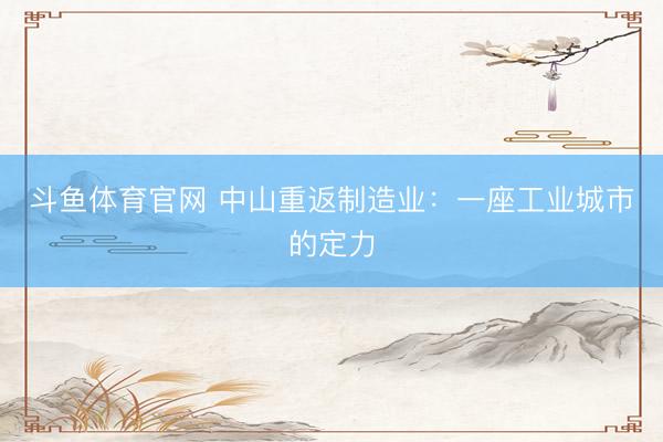 斗鱼体育官网 中山重返制造业：一座工业城市的定力