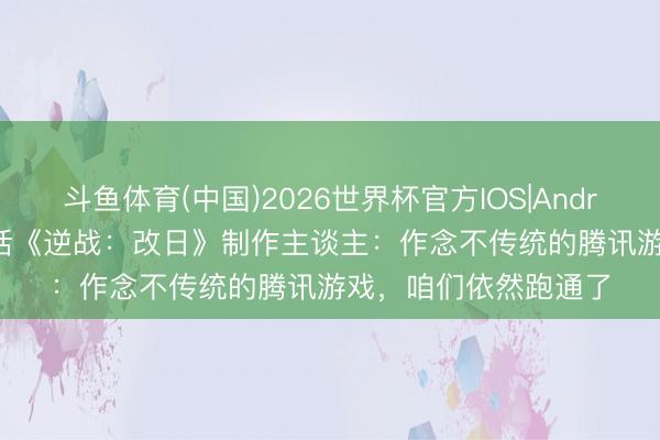 斗鱼体育(中国)2026世界杯官方IOS|Android手机app下载 对话《逆战：改日》制作主谈主：作念不传统的腾讯游戏，咱们依然跑通了