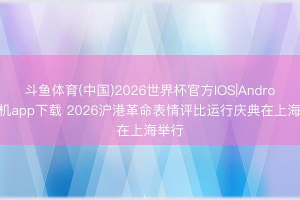 斗鱼体育(中国)2026世界杯官方IOS|Android手机app下载 2026沪港革命表情评比运行庆典在上海举行