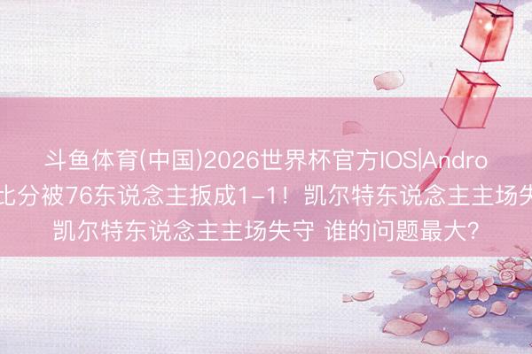 斗鱼体育(中国)2026世界杯官方IOS|Android手机app下载 大比分被76东说念主扳成1-1！凯尔特东说念主主场失守 谁的问题最大？
