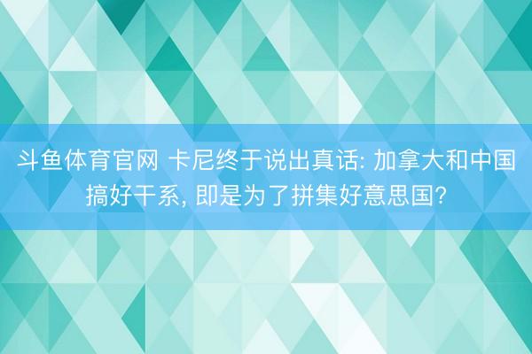 斗鱼体育官网 卡尼终于说出真话: 加拿大和中国搞好干系, 即是为了拼集好意思国?