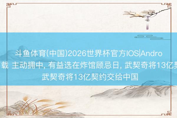 斗鱼体育(中国)2026世界杯官方IOS|Android手机app下载 主动拥中， 有益选在炸馆顾忌日， 武契奇将13亿契约交给中国