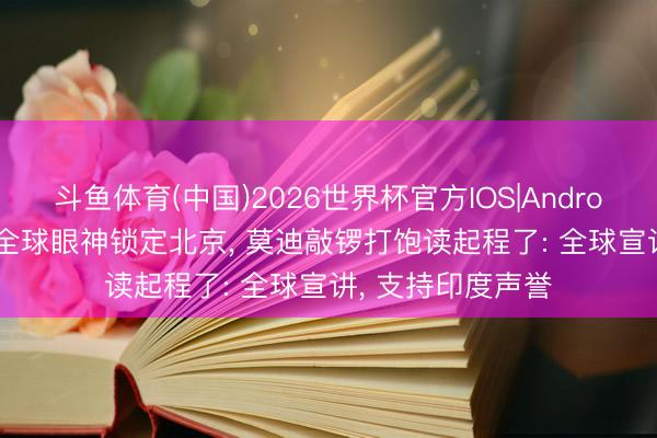 斗鱼体育(中国)2026世界杯官方IOS|Android手机app下载 全球眼神锁定北京， 莫迪敲锣打饱读起程了: 全球宣讲， 支持印度声誉