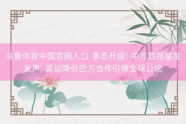 斗鱼体育中国官网入口 事态升级! 中方忽视鉴定发声， 紧迫降低巴方当作引爆全球公论