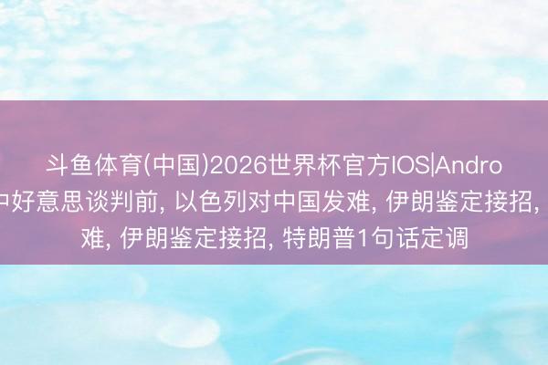 斗鱼体育(中国)2026世界杯官方IOS|Android手机app下载 中好意思谈判前， 以色列对中国发难， 伊朗鉴定接招， 特朗普1句话定调