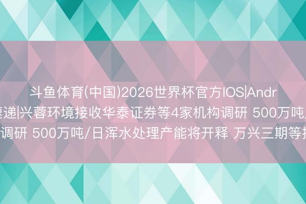 斗鱼体育(中国)2026世界杯官方IOS|Android手机app下载 调研速递|兴蓉环境接收华泰证券等4家机构调研 500万吨/日浑水处理产能将开释 万兴三期等技俩推崇表示