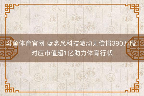 斗鱼体育官网 蓝念念科技激动无偿捐390万股 对应市值超1亿助力体育行状