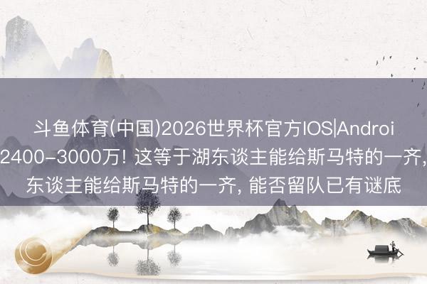 斗鱼体育(中国)2026世界杯官方IOS|Android手机app下载 2年2400-3000万! 这等于湖东谈主能给斯马特的一齐， 能否留队已有谜底