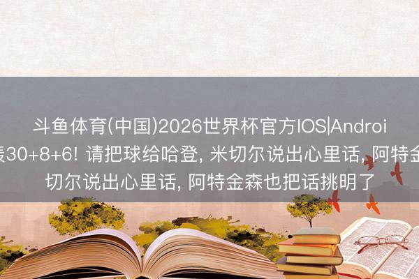 斗鱼体育(中国)2026世界杯官方IOS|Android手机app下载 轰30+8+6! 请把球给哈登， 米切尔说出心里话， 阿特金森也把话挑明了