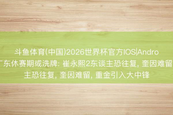 斗鱼体育(中国)2026世界杯官方IOS|Android手机app下载 广东休赛期或洗牌: 崔永熙2东谈主恐往复, 奎因难留, 重金引入大中锋