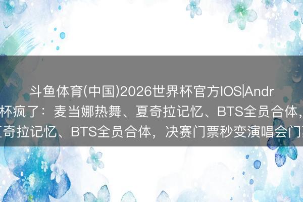 斗鱼体育(中国)2026世界杯官方IOS|Android手机app下载 这届寰宇杯疯了：麦当娜热舞、夏奇拉记忆、BTS全员合体，决赛门票秒变演唱会门票