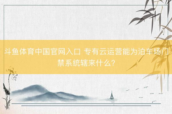 斗鱼体育中国官网入口 专有云运营能为泊车场门禁系统辖来什么？