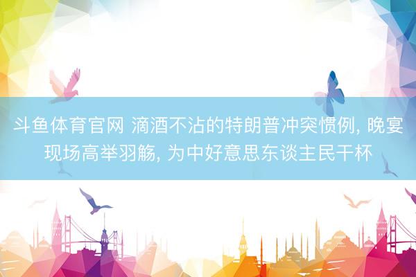斗鱼体育官网 滴酒不沾的特朗普冲突惯例， 晚宴现场高举羽觞， 为中好意思东谈主民干杯